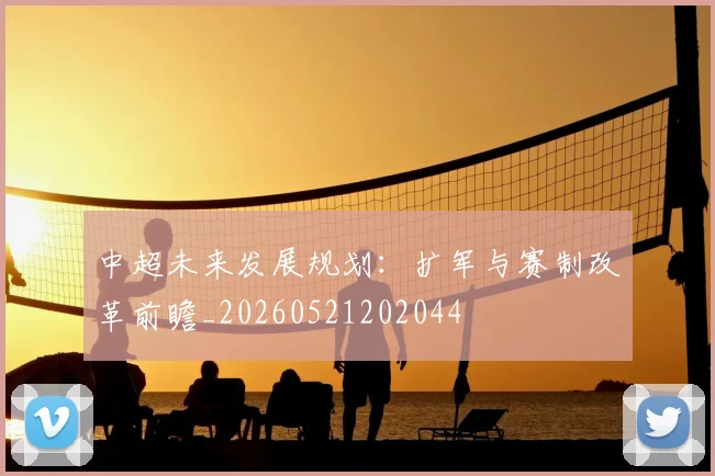 中超未来发展规划：扩军与赛制改革前瞻_20260521202044