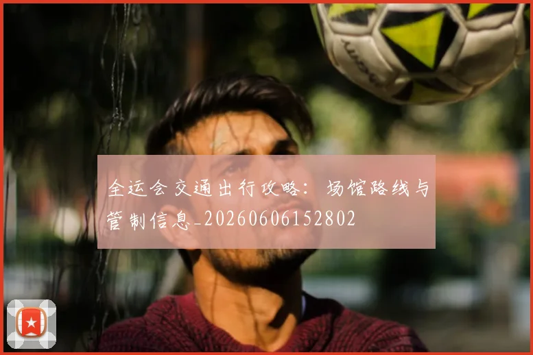 全运会交通出行攻略：场馆路线与管制信息_20260606152802
