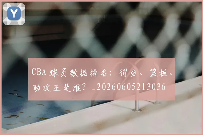 CBA 球员数据排名：得分、篮板、助攻王是谁？_20260605213036