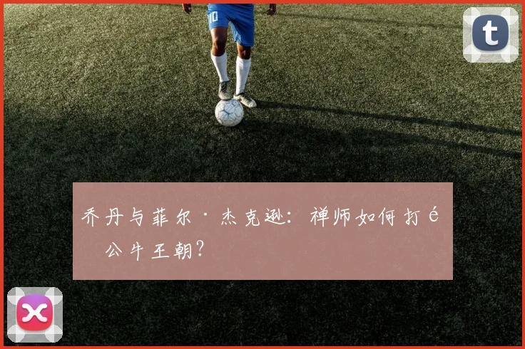 乔丹与菲尔·杰克逊:禅师如何打造公牛王朝?