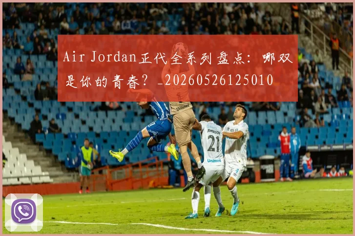 Air Jordan正代全系列盘点:哪双是你的青春?_20260526125010