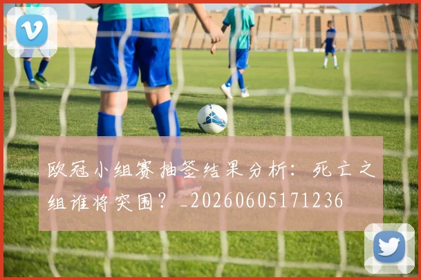 欧冠小组赛抽签结果分析：死亡之组谁将突围？_20260605171236