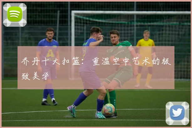 乔丹十大扣篮:重温空中艺术的极致美学